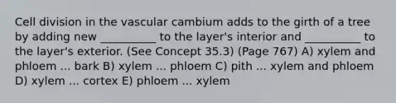 <a href='https://www.questionai.com/knowledge/kjHVAH8Me4-cell-division' class='anchor-knowledge'>cell division</a> in the vascular cambium adds to the girth of a tree by adding new __________ to the layer's interior and __________ to the layer's exterior. (See Concept 35.3) (Page 767) A) xylem and phloem ... bark B) xylem ... phloem C) pith ... xylem and phloem D) xylem ... cortex E) phloem ... xylem