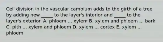 Cell division in the vascular cambium adds to the girth of a tree by adding new _____ to the layer's interior and _____ to the layer's exterior. A. phloem ... xylem B. xylem and phloem ... bark C. pith ... xylem and phloem D. xylem ... cortex E. xylem ... phloem