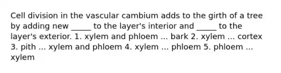 <a href='https://www.questionai.com/knowledge/kjHVAH8Me4-cell-division' class='anchor-knowledge'>cell division</a> in the vascular cambium adds to the girth of a tree by adding new _____ to the layer's interior and _____ to the layer's exterior. 1. xylem and phloem ... bark 2. xylem ... cortex 3. pith ... xylem and phloem 4. xylem ... phloem 5. phloem ... xylem