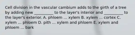 Cell division in the vascular cambium adds to the girth of a tree by adding new __________ to the layer's interior and __________ to the layer's exterior. A. phloem ... xylem B. xylem ... cortex C. xylem ... phloem D. pith ... xylem and phloem E. xylem and phloem ... bark