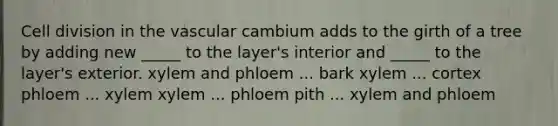 Cell division in the vascular cambium adds to the girth of a tree by adding new _____ to the layer's interior and _____ to the layer's exterior. xylem and phloem ... bark xylem ... cortex phloem ... xylem xylem ... phloem pith ... xylem and phloem