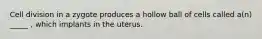 Cell division in a zygote produces a hollow ball of cells called a(n) _____ , which implants in the uterus.