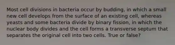 Most cell divisions in bacteria occur by budding, in which a small new cell develops from the surface of an existing cell, whereas yeasts and some bacteria divide by binary fission, in which the nuclear body divides and the cell forms a transverse septum that separates the original cell into two cells. True or false?