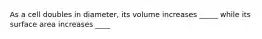 As a cell doubles in diameter, its volume increases _____ while its surface area increases ____