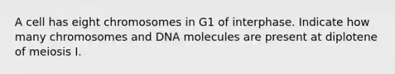 A cell has eight chromosomes in G1 of interphase. Indicate how many chromosomes and DNA molecules are present at diplotene of meiosis I.