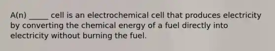 A(n) _____ cell is an electrochemical cell that produces electricity by converting the chemical energy of a fuel directly into electricity without burning the fuel.