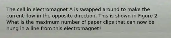 The cell in electromagnet A is swapped around to make the current flow in the opposite direction. This is shown in Figure 2. What is the maximum number of paper clips that can now be hung in a line from this electromagnet?