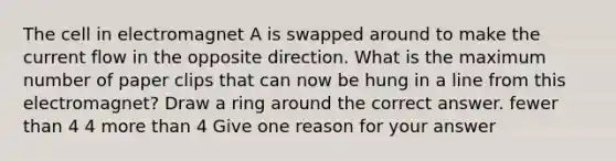 The cell in electromagnet A is swapped around to make the current flow in the opposite direction. What is the maximum number of paper clips that can now be hung in a line from this electromagnet? Draw a ring around the correct answer. fewer than 4 4 more than 4 Give one reason for your answer