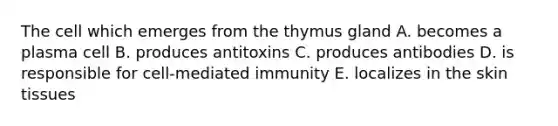 The cell which emerges from the thymus gland A. becomes a plasma cell B. produces antitoxins C. produces antibodies D. is responsible for cell-mediated immunity E. localizes in the skin tissues