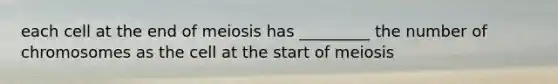 each cell at the end of meiosis has _________ the number of chromosomes as the cell at the start of meiosis