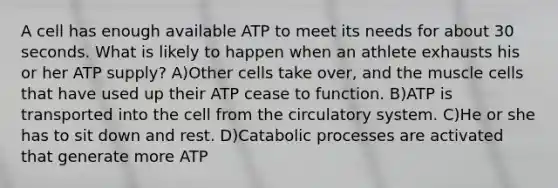 A cell has enough available ATP to meet its needs for about 30 seconds. What is likely to happen when an athlete exhausts his or her ATP supply? A)Other cells take over, and the muscle cells that have used up their ATP cease to function. B)ATP is transported into the cell from the circulatory system. C)He or she has to sit down and rest. D)Catabolic processes are activated that generate more ATP