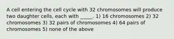 A cell entering the <a href='https://www.questionai.com/knowledge/keQNMM7c75-cell-cycle' class='anchor-knowledge'>cell cycle</a> with 32 chromosomes will produce two daughter cells, each with _____. 1) 16 chromosomes 2) 32 chromosomes 3) 32 pairs of chromosomes 4) 64 pairs of chromosomes 5) none of the above