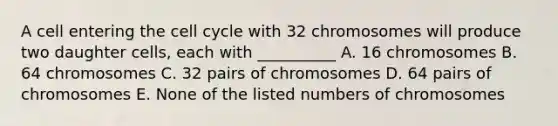 A cell entering the <a href='https://www.questionai.com/knowledge/keQNMM7c75-cell-cycle' class='anchor-knowledge'>cell cycle</a> with 32 chromosomes will produce two daughter cells, each with __________ A. 16 chromosomes B. 64 chromosomes C. 32 pairs of chromosomes D. 64 pairs of chromosomes E. None of the listed numbers of chromosomes