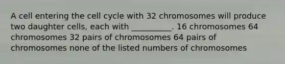 A cell entering the <a href='https://www.questionai.com/knowledge/keQNMM7c75-cell-cycle' class='anchor-knowledge'>cell cycle</a> with 32 chromosomes will produce two daughter cells, each with __________. 16 chromosomes 64 chromosomes 32 pairs of chromosomes 64 pairs of chromosomes none of the listed numbers of chromosomes