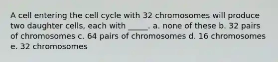 A cell entering the cell cycle with 32 chromosomes will produce two daughter cells, each with _____. a. none of these b. 32 pairs of chromosomes c. 64 pairs of chromosomes d. 16 chromosomes e. 32 chromosomes