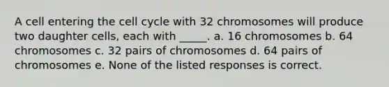 A cell entering the cell cycle with 32 chromosomes will produce two daughter cells, each with _____. a. 16 chromosomes b. 64 chromosomes c. 32 pairs of chromosomes d. 64 pairs of chromosomes e. None of the listed responses is correct.