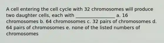 A cell entering the <a href='https://www.questionai.com/knowledge/keQNMM7c75-cell-cycle' class='anchor-knowledge'>cell cycle</a> with 32 chromosomes will produce two daughter cells, each with _________________ a. 16 chromosomes b. 64 chromosomes c. 32 pairs of chromosomes d. 64 pairs of chromosomes e. none of the listed numbers of chromosomes