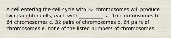 A cell entering the cell cycle with 32 chromosomes will produce two daughter cells, each with __________. a. 16 chromosomes b. 64 chromosomes c. 32 pairs of chromosomes d. 64 pairs of chromosomes e. none of the listed numbers of chromosomes