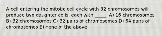 A cell entering the mitotic <a href='https://www.questionai.com/knowledge/keQNMM7c75-cell-cycle' class='anchor-knowledge'>cell cycle</a> with 32 chromosomes will produce two daughter cells, each with _____. A) 16 chromosomes B) 32 chromosomes C) 32 pairs of chromosomes D) 64 pairs of chromosomes E) none of the above