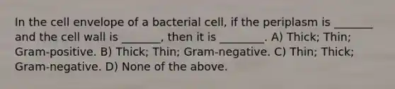 In the cell envelope of a bacterial cell, if the periplasm is _______ and the cell wall is _______, then it is ________. A) Thick; Thin; Gram-positive. B) Thick; Thin; Gram-negative. C) Thin; Thick; Gram-negative. D) None of the above.