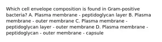 Which cell envelope composition is found in Gram-positive bacteria? A. Plasma membrane - peptidoglycan layer B. Plasma membrane - outer membrane C. Plasma membrane - peptidoglycan layer - outer membrane D. Plasma membrane - peptidoglycan - outer membrane - capsule