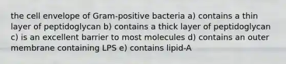 the cell envelope of Gram-positive bacteria a) contains a thin layer of peptidoglycan b) contains a thick layer of peptidoglycan c) is an excellent barrier to most molecules d) contains an outer membrane containing LPS e) contains lipid-A