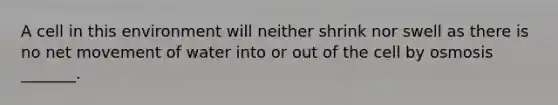 A cell in this environment will neither shrink nor swell as there is no net movement of water into or out of the cell by osmosis _______.