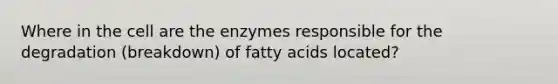 Where in the cell are the enzymes responsible for the degradation (breakdown) of fatty acids located?