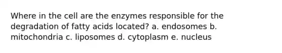 Where in the cell are the enzymes responsible for the degradation of fatty acids located? a. endosomes b. mitochondria c. liposomes d. cytoplasm e. nucleus