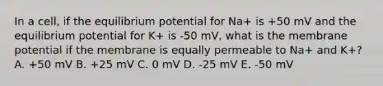 In a cell, if the equilibrium potential for Na+ is +50 mV and the equilibrium potential for K+ is -50 mV, what is the membrane potential if the membrane is equally permeable to Na+ and K+? A. +50 mV B. +25 mV C. 0 mV D. -25 mV E. -50 mV