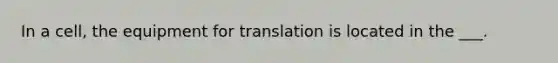 In a cell, the equipment for translation is located in the ___.