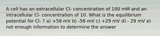 A cell has an extracellular Cl- concentration of 100 mM and an intracellular Cl- concentration of 10. What is the equilibrium potential for Cl- ? a) +58 mV b) -58 mV c) +29 mV d) - 29 mV e) not enough information to determine the answer