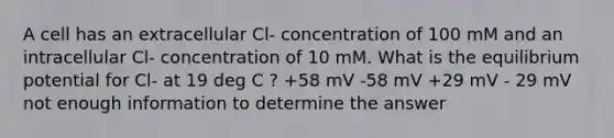 A cell has an extracellular Cl- concentration of 100 mM and an intracellular Cl- concentration of 10 mM. What is the equilibrium potential for Cl- at 19 deg C ? +58 mV -58 mV +29 mV - 29 mV not enough information to determine the answer