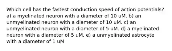 Which cell has the fastest conduction speed of action potentials? a) a myelinated neuron with a diameter of 10 uM. b) an unmyelinated neuron with a diameter of 10 uM. c) an unmyelinated neuron with a diameter of 5 uM. d) a myelinated neuron with a diameter of 5 uM. e) a unmyelinated astrocyte with a diameter of 1 uM