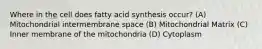 Where in the cell does fatty acid synthesis occur? (A) Mitochondrial intermembrane space (B) Mitochondrial Matrix (C) Inner membrane of the mitochondria (D) Cytoplasm