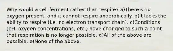 Why would a cell ferment rather than respire? a)There's no oxygen present, and it cannot respire anaerobically. b)It lacks the ability to respire (i.e. no electron transport chain). c)Conditions (pH, oxygen concentrations, etc.) have changed to such a point that respiration is no longer possible. d)All of the above are possible. e)None of the above.