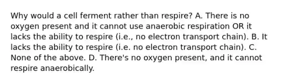 Why would a cell ferment rather than respire? A. There is no oxygen present and it cannot use anaerobic respiration OR it lacks the ability to respire (i.e., no electron transport chain). B. It lacks the ability to respire (i.e. no electron transport chain). C. None of the above. D. There's no oxygen present, and it cannot respire anaerobically.