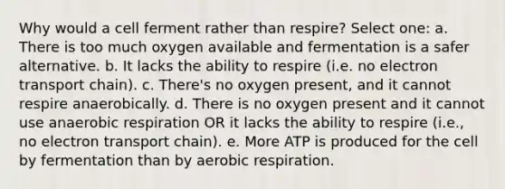 Why would a cell ferment rather than respire? Select one: a. There is too much oxygen available and fermentation is a safer alternative. b. It lacks the ability to respire (i.e. no electron transport chain). c. There's no oxygen present, and it cannot respire anaerobically. d. There is no oxygen present and it cannot use an<a href='https://www.questionai.com/knowledge/kyxGdbadrV-aerobic-respiration' class='anchor-knowledge'>aerobic respiration</a> OR it lacks the ability to respire (i.e., no electron transport chain). e. More ATP is produced for the cell by fermentation than by aerobic respiration.