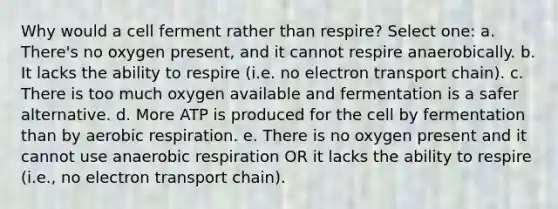 Why would a cell ferment rather than respire? Select one: a. There's no oxygen present, and it cannot respire anaerobically. b. It lacks the ability to respire (i.e. no electron transport chain). c. There is too much oxygen available and fermentation is a safer alternative. d. More ATP is produced for the cell by fermentation than by aerobic respiration. e. There is no oxygen present and it cannot use anaerobic respiration OR it lacks the ability to respire (i.e., no electron transport chain).