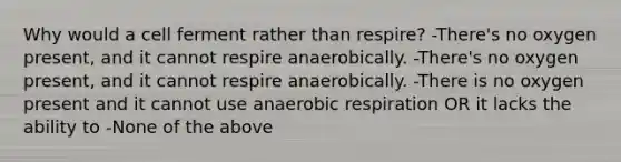 Why would a cell ferment rather than respire? -There's no oxygen present, and it cannot respire anaerobically. -There's no oxygen present, and it cannot respire anaerobically. -There is no oxygen present and it cannot use anaerobic respiration OR it lacks the ability to -None of the above