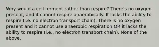 Why would a cell ferment rather than respire? There's no oxygen present, and it cannot respire anaerobically. It lacks the ability to respire (i.e. no electron transport chain). There is no oxygen present and it cannot use anaerobic respiration OR it lacks the ability to respire (i.e., no electron transport chain). None of the above.