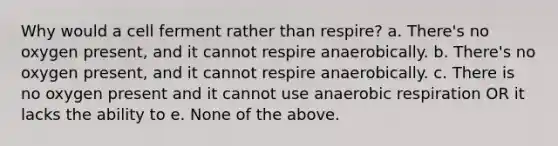 Why would a cell ferment rather than respire? a. There's no oxygen present, and it cannot respire anaerobically. b. There's no oxygen present, and it cannot respire anaerobically. c. There is no oxygen present and it cannot use anaerobic respiration OR it lacks the ability to e. None of the above.