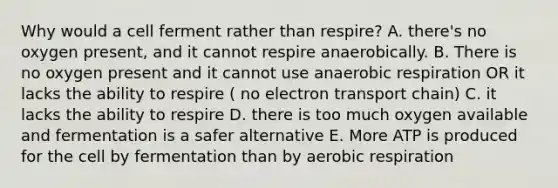 Why would a cell ferment rather than respire? A. there's no oxygen present, and it cannot respire anaerobically. B. There is no oxygen present and it cannot use anaerobic respiration OR it lacks the ability to respire ( no electron transport chain) C. it lacks the ability to respire D. there is too much oxygen available and fermentation is a safer alternative E. More ATP is produced for the cell by fermentation than by aerobic respiration