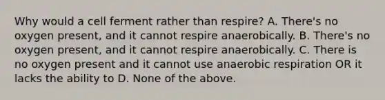 Why would a cell ferment rather than respire? A. There's no oxygen present, and it cannot respire anaerobically. B. There's no oxygen present, and it cannot respire anaerobically. C. There is no oxygen present and it cannot use an<a href='https://www.questionai.com/knowledge/kyxGdbadrV-aerobic-respiration' class='anchor-knowledge'>aerobic respiration</a> OR it lacks the ability to D. None of the above.