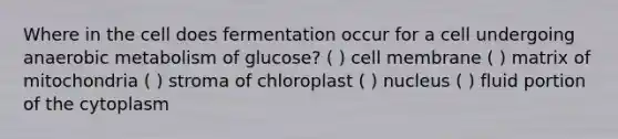 Where in the cell does fermentation occur for a cell undergoing anaerobic metabolism of glucose? ( ) cell membrane ( ) matrix of mitochondria ( ) stroma of chloroplast ( ) nucleus ( ) fluid portion of the cytoplasm