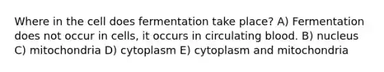 Where in the cell does fermentation take place? A) Fermentation does not occur in cells, it occurs in circulating blood. B) nucleus C) mitochondria D) cytoplasm E) cytoplasm and mitochondria