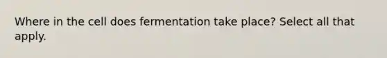 Where in the cell does fermentation take place? Select all that apply.