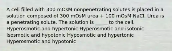 A cell filled with 300 mOsM nonpenetrating solutes is placed in a solution composed of 300 mOsM urea + 100 mOsM NaCl. Urea is a penetrating solute. The solution is _____ to the cell. Hyperosmotic and hypertonic Hyperosmotic and isotonic Isosmotic and hypotonic Hyposmotic and hypertonic Hyperosmotic and hypotonic