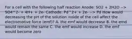 For a cell with the following half reaction Anode: SO2 + 2H2O --> SO4^2- + 4H+ + 2e- Cathode: Pd^2+ + 2e- --> Pd How would decreasing the pH of the solution inside of the cell affect the electromotive force (emf)? A. the emf would decrease B. the emd would remain the same C. the emf would increase D. the emf would become zero