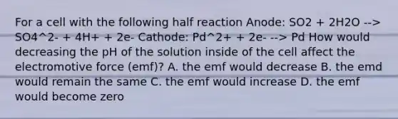 For a cell with the following half reaction Anode: SO2 + 2H2O --> SO4^2- + 4H+ + 2e- Cathode: Pd^2+ + 2e- --> Pd How would decreasing the pH of the solution inside of the cell affect the electromotive force (emf)? A. the emf would decrease B. the emd would remain the same C. the emf would increase D. the emf would become zero